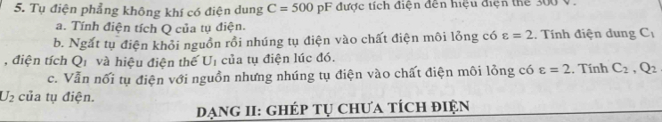 Tụ điện phẳng không khí có điện dung C=500 pF được tích điện đến hiệu điện thể 300 V. 
a. Tính điện tích Q của tụ điện. 
b. Ngắt tụ điện khỏi nguồn rồi nhúng tụ điện vào chất điện môi lỏng có varepsilon =2.. Tính điện dung C_1
, điện tích Qi và hiệu điện thế U_1 của tụ điện lúc đó. . Tính C_2, Q_2
c. Vẫn nối tụ điện với nguồn nhưng nhúng tụ điện vào chất điện môi lỏng có varepsilon =2
U_2 của tụ điện. 
DạnG II: Ghép tụ Chưa tÍch điện