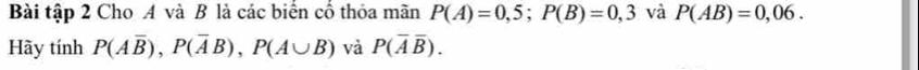 Bài tập 2 Cho A và B là các biển cổ thỏa mãn P(A)=0,5; P(B)=0,3 và P(AB)=0,06. 
Hãy tính P(Aoverline B), P(overline AB), P(A∪ B) và P(overline Aoverline B).