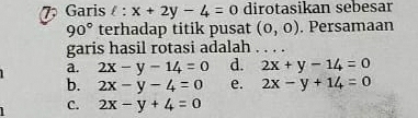 Garis l:x+2y-4=0 dirotasikan sebesar
90° terhadap titik pusat (0,0). Persamaan
garis hasil rotasi adalah
a. 2x-y-14=0 d. 2x+y-14=0
b. 2x-y-4=0 e. 2x-y+14=0
C. 2x-y+4=0