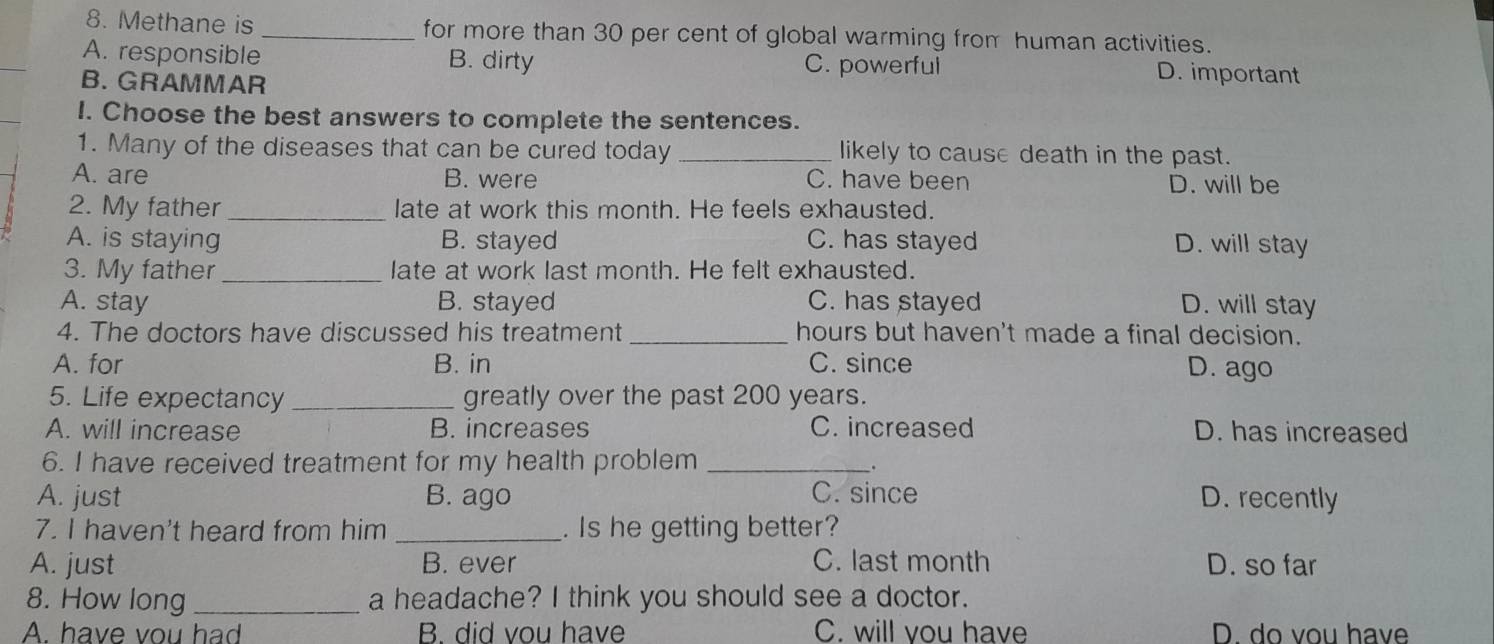 Methane is _for more than 30 per cent of global warming from human activities.
A. responsible B. dirty C. powerful D. important
B. GRAMMAR
I. Choose the best answers to complete the sentences.
1. Many of the diseases that can be cured today _likely to cause death in the past.
A. are B. were C. have been D. will be
2. My father _late at work this month. He feels exhausted.
A. is staying B. stayed C. has stayed D. will stay
3. My father _late at work last month. He felt exhausted.
A. stay B. stayed C. has stayed D. will stay
4. The doctors have discussed his treatment _hours but haven't made a final decision.
A. for B. in C. since D. ago
5. Life expectancy _greatly over the past 200 years.
A. will increase B. increases C. increased D. has increased
6. I have received treatment for my health problem_
A. just B. ago C. since D. recently
7. I haven't heard from him _. Is he getting better?
A. just B. ever C. last month D. so far
8. How long _a headache? I think you should see a doctor.
A. have vou had B. did vou have C. will you have D. do vou have