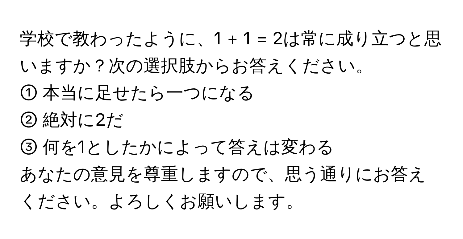 学校で教わったように、1 + 1 = 2は常に成り立つと思いますか？次の選択肢からお答えください。  
① 本当に足せたら一つになる  
② 絶対に2だ  
③ 何を1としたかによって答えは変わる  

あなたの意見を尊重しますので、思う通りにお答えください。よろしくお願いします。