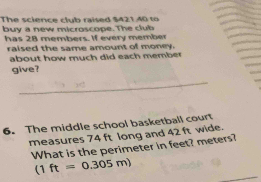 The science club raised $421.40 to 
buy a new microscope. The club 
has 28 members. If every member 
raised the same amount of money. 
about how much did each member 
give? 
_ 
6. The middle school basketball court 
measures 74 ft long and 42 ft wide. 
What is the perimeter in feet? meters?
(1ft=0.305m)