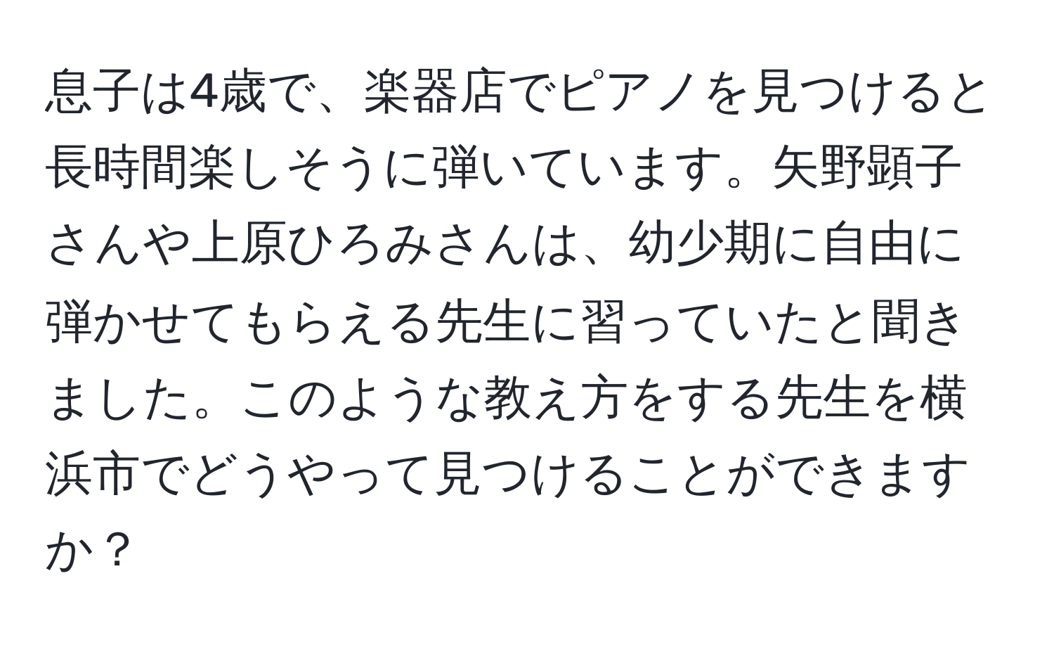 息子は4歳で、楽器店でピアノを見つけると長時間楽しそうに弾いています。矢野顕子さんや上原ひろみさんは、幼少期に自由に弾かせてもらえる先生に習っていたと聞きました。このような教え方をする先生を横浜市でどうやって見つけることができますか？