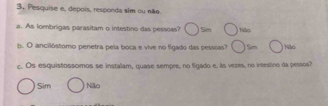 Pesquise e, depois, responda sim ou não.
a. As lombrigas parasitam o intestino das pessoas? Sim Não
b. O ancilóstomo penetra pela boca e vive no fígado das pessoas? Sim Não
c. Os esquistossomos se instalam, quase sempre, no figado e, às vezes, no intestino da pessoa?
Sim Não