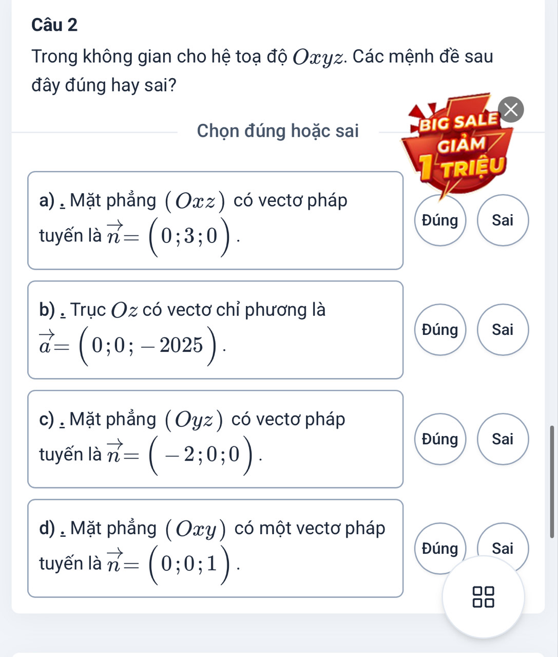 Trong không gian cho hệ toạ độ Oxγz. Các mệnh đề sau
đây đúng hay sai?
Chọn đúng hoặc sai
BIG SALE 
GIảM
I triệu
a) , Mặt phẳng ( Oxz) có vectơ pháp
tuyến là vector n=(0;3;0).
Đúng Sai
b) , Trục Oz có vectơ chỉ phương là
vector a=(0;0;-2025).
Đúng Sai
c) : Mặt phẳng (Oyz ) có vectơ pháp
tuyến là vector n=(-2;0;0). 
Đúng Sai
d). Mặt phẳng ( Οxγ) có một vectơ pháp
tuyến là vector n=(0;0;1).
Đúng Sai