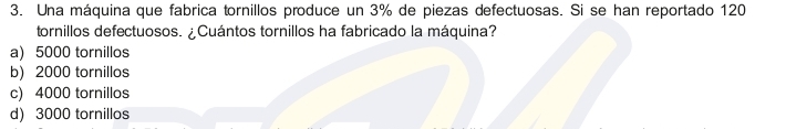 Una máquina que fabrica tornillos produce un 3% de piezas defectuosas. Si se han reportado 120
tornillos defectuosos. ¿Cuántos tornillos ha fabricado la máquina?
a) 5000 tornillos
b) 2000 tornillos
c) 4000 tornillos
d) 3000 tornillos