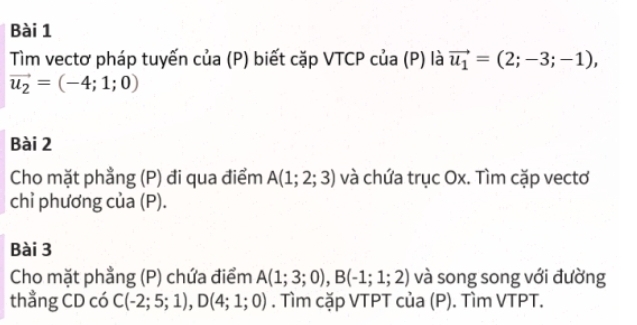 Tìm vectơ pháp tuyến của (P) biết cặp VTCP của (P) là vector u_1=(2;-3;-1),
vector u_2=(-4;1;0)
Bài 2 
Cho mặt phẳng (P) đi qua điểm A(1;2;3) và chứa trục Ox. Tìm cặp vectơ 
chỉ phương của (P). 
Bài 3 
Cho mặt phẳng (P) chứa điểm A(1;3;0), B(-1;1;2) và song song với đường 
thẳng CD có C(-2;5;1), D(4;1;0). Tìm cặp VTPT của (P). Tìm VTPT.