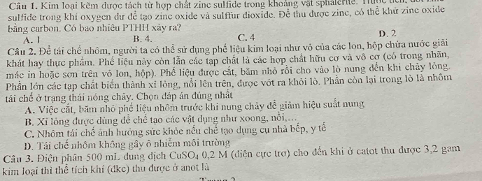 Kim loại kẽm được tách từ hợp chất zinc sulfide trong khoảng vật sphalerite. Thợc
sulfide trong khí oxygen dư đề tạo zine oxide và sulffur dioxide. Để thu được zine, có thể khử zine oxide
bằng carbon. Có bao nhiêu PTHH xảy ra?
A. l B. 4. C. 4
D. 2
Câu 2. Để tái chế nhôm, người ta có thể sử dụng phế liệu kim loại như vỏ của các lon, hộp chứa nước giải
khát hay thực phẩm. Phế liệu này còn lẫn các tạp chất là các hợp chất hữu cơ và vô cợ (có trong nhãn,
mác in hoặc sơn trên vỏ lon, hộp). Phố liệu được cắt, băm nhỏ rồi cho vào lò nung đến khi chủy lỏng.
Phần lớn các tạp chất biển thành xỉ lỏng, nổi lên trên, được vớt ra khỏi lò. Phần còn lại trong lò là nhôm
tái chế ở trạng thái nóng chảy. Chọn đáp án đúng nhất
A. Việc cắt, băm nhỏ phố liệu nhôm trước khi nung chảy đề giảm hiệu suất nung
B. Xỉ lồng được dùng đề chế tạo các vật dụng như xoong, nổi,...
C. Nhôm tái chế ảnh hưởng sức khỏe nếu chế tạo dụng cụ nhà bếp, y tế
D. Tái chế nhôm không gây ô nhiễm môi trường
Câu 3. Điện phân 500 mL dung dịch CuSO_4 0, 2 M (diện cực trơ) cho đến khi ở catot thu được 3, 2 gam
kim loại thì thể tích khí (đkc) thu được ở anot là