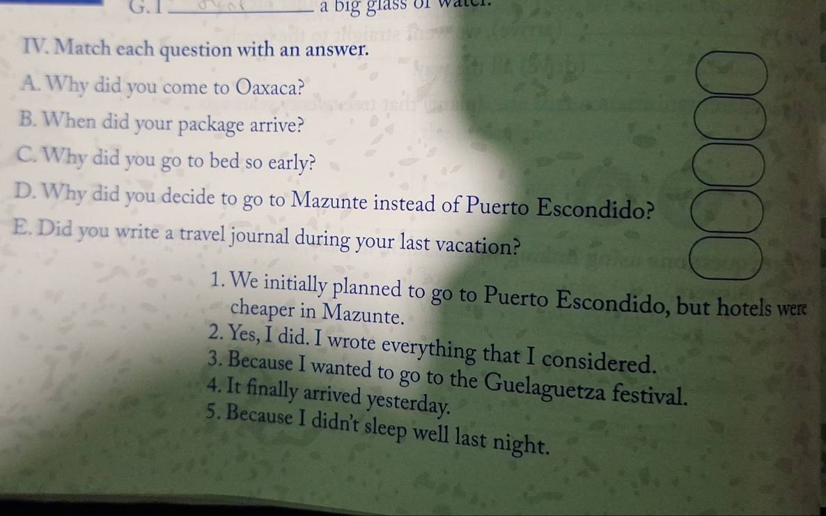 a big glass of watel.
IV. Match each question with an answer.
A. Why did you come to Oaxaca?
B. When did your package arrive?
C. Why did you go to bed so early?
D. Why did you decide to go to Mazunte instead of Puerto Escondido?
E. Did you write a travel journal during your last vacation?
1. We initially planned to go to Puerto Escondido, but hotels were
cheaper in Mazunte.
2. Yes, I did. I wrote everything that I considered.
3. Because I wanted to go to the Guelaguetza festival.
4. It finally arrived yesterday.
5. Because I didn't sleep well last night.