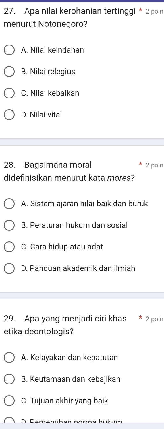 Apa nilai kerohanian tertinggi * 2 poin
menurut Notonegoro?
A. Nilai keindahan
B. Nilai relegius
C. Nilai kebaikan
D. Nilai vital
28. Bagaimana moral 2 poin
didefinisikan menurut kata mores?
A. Sistem ajaran nilai baik dan buruk
B. Peraturan hukum dan sosial
C. Cara hidup atau adat
D. Panduan akademik dan ilmiah
29. Apa yang menjadi ciri khas 2 poin
etika deontologis?
A. Kelayakan dan kepatutan
B. Keutamaan dan kebajikan
C. Tujuan akhir yang baik
D Pemenühan normə hukum