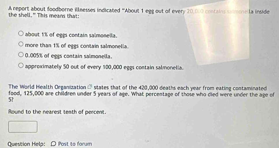 A report about foodborne illnesses indicated “About 1 egg out of every 20,000 contains salmonella inside
the shell." This means that:
about 1% of eggs contain salmonella.
more than 1% of eggs contain salmonella.
0.005% of eggs contain salmonella.
approximately 50 out of every 100,000 eggs contain salmonella.
The World Health Organization overline C states that of the 420,000 deaths each year from eating contaminated
food, 125,000 are children under 5 years of age. What percentage of those who died were under the age of
5?
Round to the nearest tenth of percent.
Question Help: D Post to forum