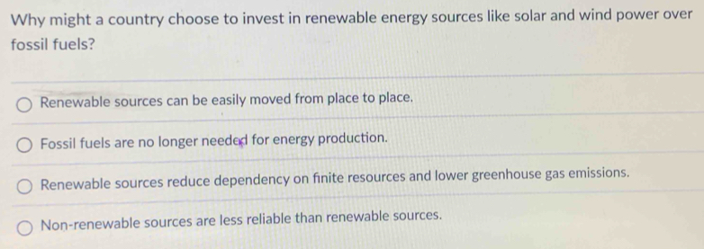 Why might a country choose to invest in renewable energy sources like solar and wind power over
fossil fuels?
Renewable sources can be easily moved from place to place.
Fossil fuels are no longer needed for energy production.
Renewable sources reduce dependency on finite resources and lower greenhouse gas emissions.
Non-renewable sources are less reliable than renewable sources.