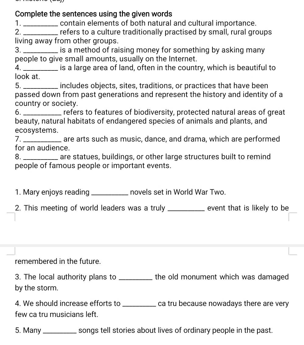 Complete the sentences using the given words 
1._ contain elements of both natural and cultural importance. 
2. _refers to a culture traditionally practised by small, rural groups 
living away from other groups. 
3. _is a method of raising money for something by asking many 
people to give small amounts, usually on the Internet. 
4. _is a large area of land, often in the country, which is beautiful to 
look at. 
5. _includes objects, sites, traditions, or practices that have been 
passed down from past generations and represent the history and identity of a 
country or society. 
6._ refers to features of biodiversity, protected natural areas of great 
beauty, natural habitats of endangered species of animals and plants, and 
ecosystems. 
7. _are arts such as music, dance, and drama, which are performed 
for an audience. 
8. _are statues, buildings, or other large structures built to remind 
people of famous people or important events. 
1. Mary enjoys reading _novels set in World War Two. 
2. This meeting of world leaders was a truly _event that is likely to be 
remembered in the future. 
3. The local authority plans to _the old monument which was damaged 
by the storm. 
4. We should increase efforts to _ca tru because nowadays there are very 
few ca tru musicians left. 
5. Many_ songs tell stories about lives of ordinary people in the past.