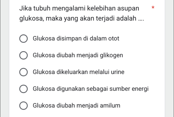 Jika tubuh mengalami kelebihan asupan *
glukosa, maka yang akan terjadi adalah ....
Glukosa disimpan di dalam otot
Glukosa diubah menjadi glikogen
Glukosa dikeluarkan melalui urine
Glukosa digunakan sebagai sumber energi
Glukosa diubah menjadi amilum