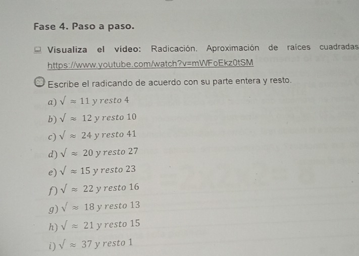 Fase 4. Paso a paso.
Visualiza el vídeo: Radicación. Aproximación de raíces cuadradas
https://www.youtube.com/watch?v=mWFoEkz0tSM
Escribe el radicando de acuerdo con su parte entera y resto.
a) sqrt(approx 11y) resto 4
b) sqrt()approx 12y resto 10
c) Vapprox 24y resto 41
d) sqrt()approx 20 ν resto 27
e) sqrt()approx 15y resto 23
f) sqrt()approx 22 2 resto 16
g) sqrt()approx 18 ν resto 13
h) sqrt()approx 21 γ resto 15
i) sqrt()approx 37 y resto 1