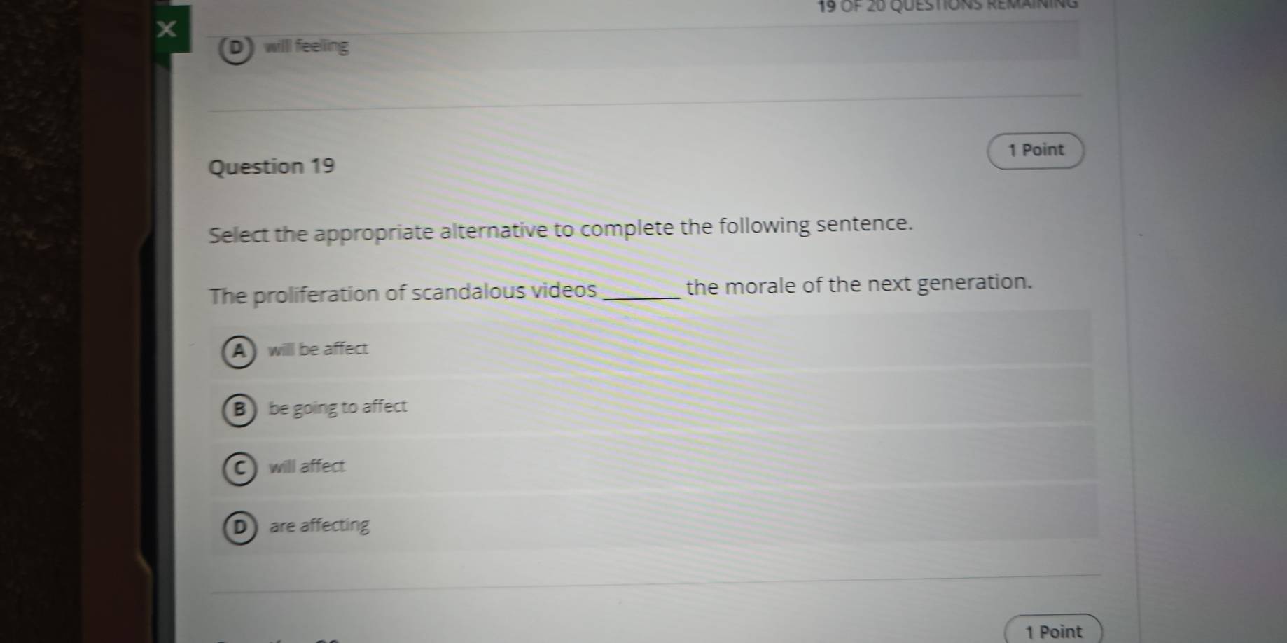 Of 20 Questions remaining
a
D willl feelling
1 Point
Question 19
Select the appropriate alternative to complete the following sentence.
The proliferation of scandalous videos _the morale of the next generation.
A will be affect
Bbe going to affect
C) will affect
Dare affecting
1 Point