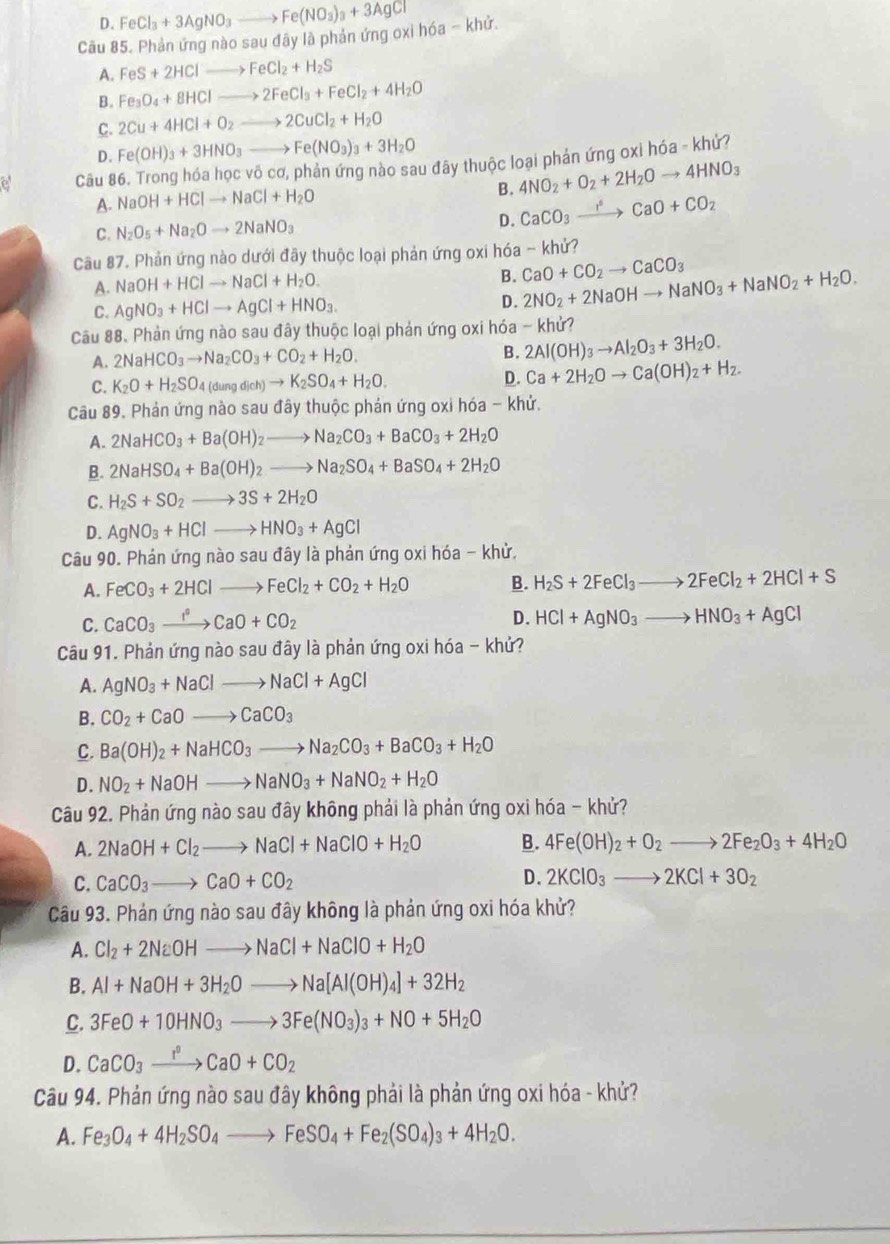 D. FeCl_3+3AgNO_3to Fe(NO_3)_3+3AgCl
Câu 85. Phản ứng nào sau đãy là phản ứng oxi hóa - khử.
A. FeS+2HClto FeCl_2+H_2S
B. Fe_3O_4+8HClto 2FeCl_3+FeCl_2+4H_2O
C. 2Cu+4HCl+O_2to 2CuCl_2+H_2O
D. Fe(OH)_3+3HNO_3to Fe(NO_3)_3+3H_2O
a Câu 86. Trong hóa học võ cơ, phản ứng nào sau đây thuộc loại phản ứng oxi hóa - khử?
A. NaOH+HClto NaCl+H_2O 4NO_2+O_2+2H_2Oto 4HNO_3
B.
C. N_2O_5+Na_2Oto 2NaNO_3 D. CaCO_3xrightarrow rO_3CaO+CO_2
Câu 87. Phản ứng nào dưới đãy thuộc loại phản ứng oxi hóa - khử?
A. NaOH+HClto NaCl+H_2O.
B. CaO+CO_2to CaCO_3
C. AgNO_3+HClto AgCl+HNO_3. D. 2NO_2+2NaOHto NaNO_3+NaNO_2+H_2O.
Câu 88、 Phản ứng nào sau đây thuộc loại phản ứng oxi hóa - khử?
A. 2NaHCO_3to Na_2CO_3+CO_2+H_2O. B. 2Al(OH)_3to Al_2O_3+3H_2O.
C. K_2O+H_2SO_4(dungdich)to K_2SO_4+H_2O. D. Ca+2H_2Oto Ca(OH)_2+H_2.
Câu 89. Phản ứng nào sau đây thuộc phản ứng oxi hóa - khử.
A. 2NaHCO_3+Ba(OH)_2to Na_2CO_3+BaCO_3+2H_2O
B. 2NaHSO_4+Ba(OH)_2to Na_2SO_4+BaSO_4+2H_2O
C. H_2S+SO_2to 3S+2H_2O
D. AgNO_3+HClto HNO_3+AgCl
Câu 90. Phản ứng nào sau đây là phản ứng oxi hóa - khử,
A. FeCO_3+2HClto FeCl_2+CO_2+H_2O B. H_2S+2FeCl_3to 2FeCl_2+2HCl+S
D.
C. CaCO_3xrightarrow I°CaO+CO_2 HCl+AgNO_3to HNO_3+AgCl
Câu 91. Phản ứng nào sau đây là phản ứng oxi hóa - khứ?
A. AgNO_3+NaClto NaCl+AgCl
B. CO_2+CaOto CaCO_3
C. Ba(OH)_2+NaHCO_3to Na_2CO_3+BaCO_3+H_2O
D. NO_2+NaOHto NaNO_3+NaNO_2+H_2O
Câu 92. Phản ứng nào sau đây không phải là phản ứng oxi hóa - khử?
A. 2NaOH+Cl_2to NaCl+NaClO+H_2O B. 4Fe(OH)_2+O_2to 2Fe_2O_3+4H_2O
C. CaCO_3to CaO+CO_2 D. 2KClO_3to 2KCl+3O_2
Câu 93. Phản ứng nào sau đây không là phản ứng oxi hóa khử?
A. Cl_2+2NaOHto NaCl+NaClO+H_2O
B. Al+NaOH+3H_2Oto Na[Al(OH)_4]+32H_2
C. 3FeO+10HNO_3to 3Fe(NO_3)_3+NO+5H_2O
D. CaCO_3xrightarrow I°CaO+CO_2
Câu 94. Phản ứng nào sau đây không phải là phản ứng oxi hóa - khử?
A. Fe_3O_4+4H_2SO_4to FeSO_4+Fe_2(SO_4)_3+4H_2O.