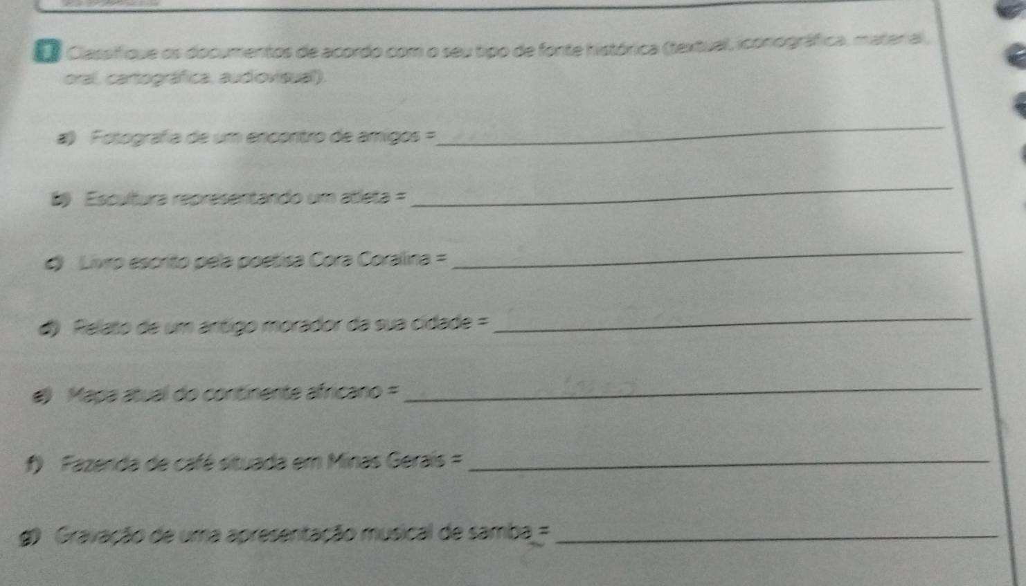 Ea Classifique os documentos de acordo com o seu tipo de fonte histórica (textual, iconográfica, material, 
oral, cartográfica, audiovisual). 
a) Fotografia de um encontro de amigos = 
_ 
8) Escultura representando um atleta = 
_ 
Livro escrito pela poetisa Cora Coralina = 
_ 
d) Relato de um ártigo morador da sua cidade = 
_ 
) Mapa atual do continente africano = 
_ 
f) Fazenda de café situada em Minas Gerais =_ 
) Gravação de uma apresentação musical de samba =_