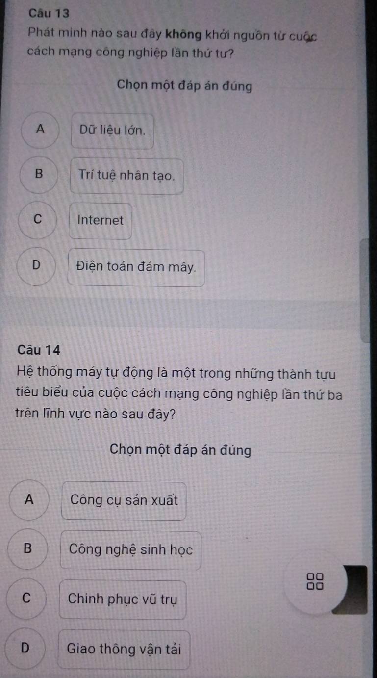 Phát minh nào sau đây không khởi nguồn từ cuộc
cách mạng công nghiệp lần thứ tư?
Chọn một đáp án đúng
A Dữ liệu lớn.
B Trí tuệ nhân tạo.
C Internet
D Điện toán đám mây.
Câu 14
Hệ thống máy tự động là một trong những thành tựu
tiểu biểu của cuộc cách mạng công nghiệp lần thứ ba
trên lĩnh vực nào sau đây?
Chọn một đáp án đúng
A Công cụ sản xuất
B Công nghệ sinh học
□□
□□
C Chinh phục vũ trụ
D Giao thông vận tải