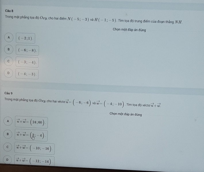 Trong mặt phầng tọa độ Oxy, cho hai điểm N(-5;-3) và H(-1;-5). Tim tọa độ trung điểm của đoạn thắng NH.
Chọn một đáp án đúng
A (-2;1).
B (-6;-8).
C (-3;-4).
D (-4;-3). 
Câu 9
Trong mật phầng tọa độ Oxy, cho hai véctơ vector u=(-6;-6) và vector w=(-4;-10). Tìm tọa độ véctơ vector u+vector w. 
Chọn một đáp án đúng
A vector u+vector w=(24;60).
B vector u+vector w=(2;-4).
C vector u+vector w=(-10;-16).
D vector u+vector w=(-12;-14).