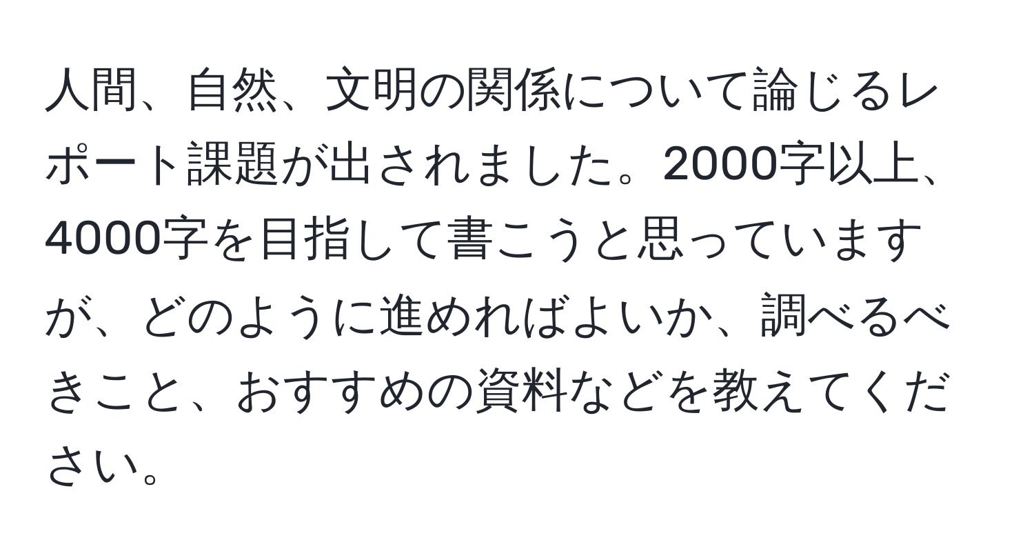 人間、自然、文明の関係について論じるレポート課題が出されました。2000字以上、4000字を目指して書こうと思っていますが、どのように進めればよいか、調べるべきこと、おすすめの資料などを教えてください。