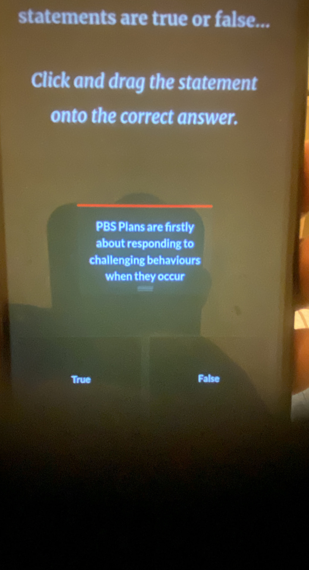 statements are true or false...
Click and drag the statement
onto the correct answer.
PBS Plans are firstly
about responding to
challenging behaviours
when they occur
True False