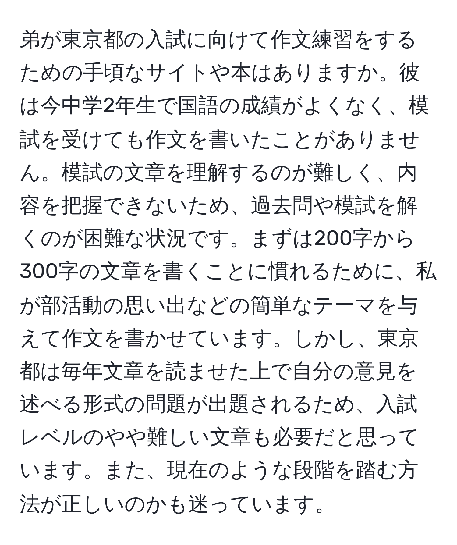 弟が東京都の入試に向けて作文練習をするための手頃なサイトや本はありますか。彼は今中学2年生で国語の成績がよくなく、模試を受けても作文を書いたことがありません。模試の文章を理解するのが難しく、内容を把握できないため、過去問や模試を解くのが困難な状況です。まずは200字から300字の文章を書くことに慣れるために、私が部活動の思い出などの簡単なテーマを与えて作文を書かせています。しかし、東京都は毎年文章を読ませた上で自分の意見を述べる形式の問題が出題されるため、入試レベルのやや難しい文章も必要だと思っています。また、現在のような段階を踏む方法が正しいのかも迷っています。