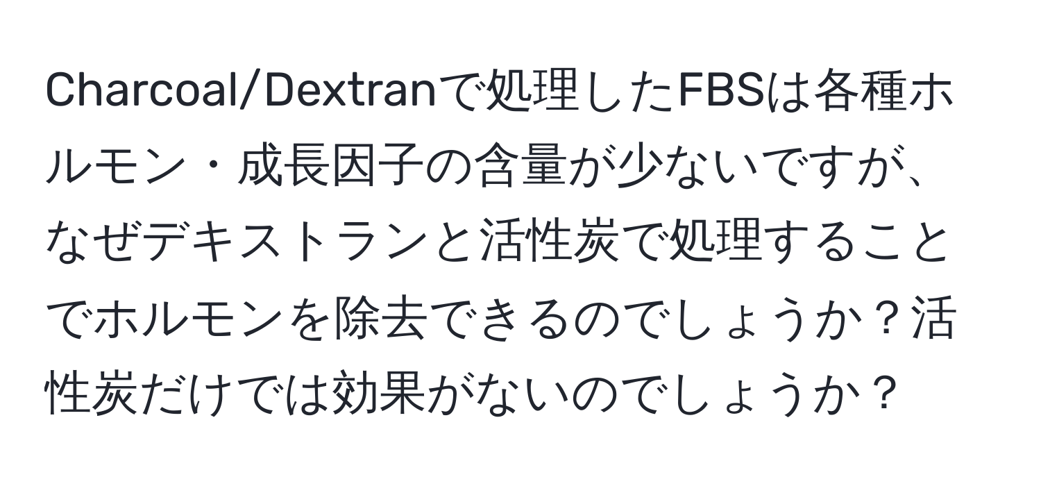 Charcoal/Dextranで処理したFBSは各種ホルモン・成長因子の含量が少ないですが、なぜデキストランと活性炭で処理することでホルモンを除去できるのでしょうか？活性炭だけでは効果がないのでしょうか？