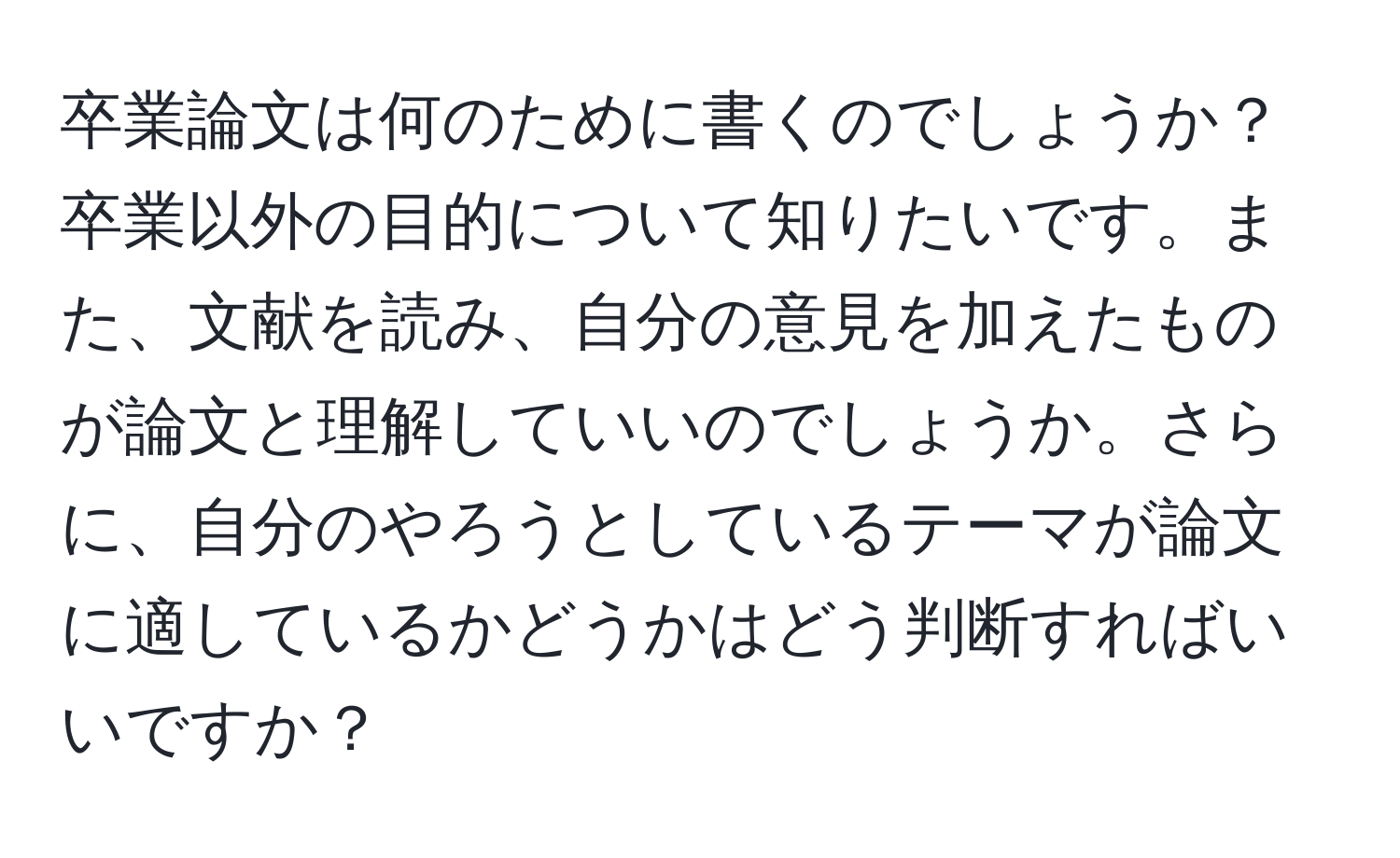 卒業論文は何のために書くのでしょうか？卒業以外の目的について知りたいです。また、文献を読み、自分の意見を加えたものが論文と理解していいのでしょうか。さらに、自分のやろうとしているテーマが論文に適しているかどうかはどう判断すればいいですか？