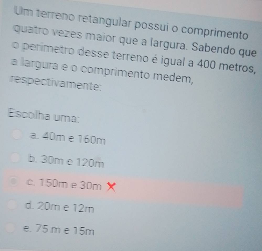 Um terreno retangular possui o comprimento
quatro vezes maior que a largura. Sabendo que
o perímetro desse terreno é igual a 400 metros,
a largura e o comprimento medem,
respectivamente:
Escolha uma:
a. 40m e 160m
b. 30m e 120m
c. 150m e 30m
d. 20m e 12m
e. 75 m e 15m