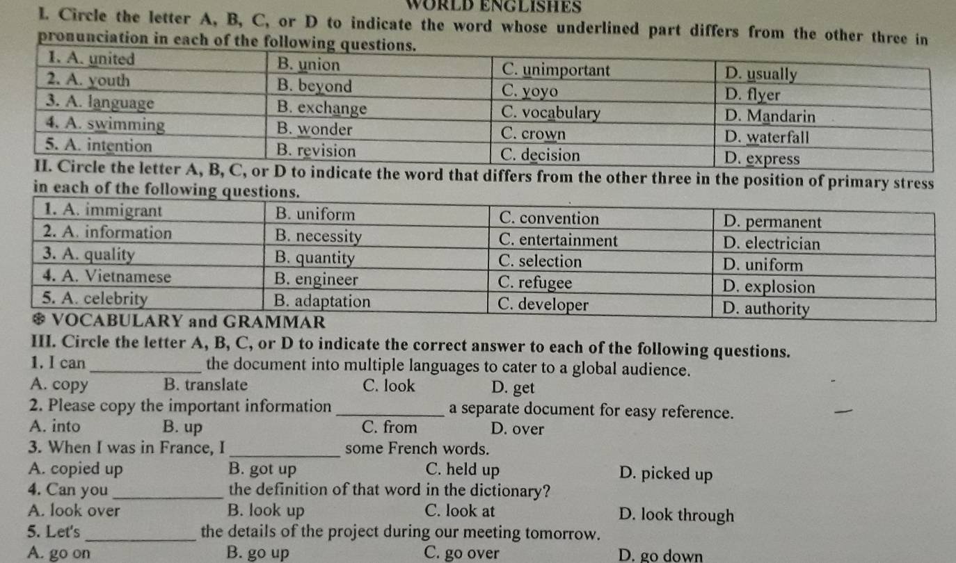 WÜRLD ENGLISHES
L. Circle the letter A, B, C, or D to indicate the word whose underlined part differs from the other three in
pronunciation in each of th
differs from the other three in the position of primary stress
in each of th
III. Circle the letter A, B, C, or D to indicate the correct answer to each of the following questions.
1. I can_ the document into multiple languages to cater to a global audience.
A. copy B. translate C. look D. get
2. Please copy the important information _a separate document for easy reference.
A. into B. up C. from D. over
3. When I was in France, I_ some French words.
A. copied up B. got up C. held up D. picked up
4. Can you _the definition of that word in the dictionary?
A. look over B. look up C. look at D. look through
5. Let's _the details of the project during our meeting tomorrow.
A. go on B. go up C. go over D. go down