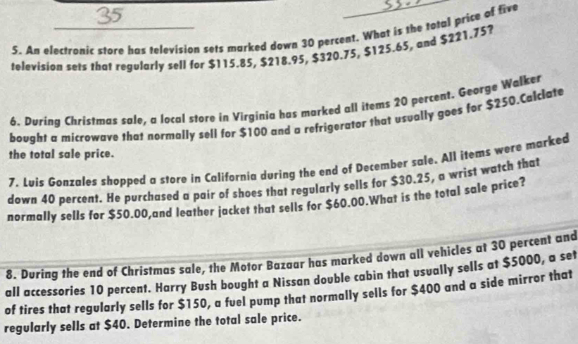 An electronic store has television sets marked down 30 percent. What is the total price of five 
television sets that regularly sell for $115.85, $218.95, $320.75, $125.6 $, and $221.75? 
6. During Christmas sale, a local store in Virginia has marked all items 20 percent. George Walker 
bought a microwave that normally sell for $100 and a refrigerator that usually goes for $250.Calclate 
the total sale price. 
7. Luis Gonzales shopped a store in California during the end of December sale. All items were marked 
down 40 percent. He purchased a pair of shoes that regularly sells for $30.25, a wrist watch that 
normally sells for $50.00,and leather jacket that sells for $60.00.What is the total sale price? 
8. During the end of Christmas sale, the Motor Bazaar has marked down all vehicles at 30 percent and 
all accessories 10 percent. Harry Bush bought a Nissan double cabin that usually sells at $5000, a set 
of tires that regularly sells for $150, a fuel pump that normally sells for $400 and a side mirror that 
regularly sells at $40. Determine the total sale price.