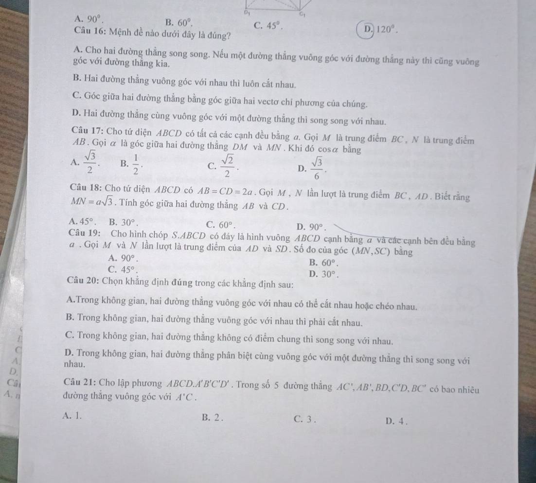 overline D_1
A. 90°. c_1
B. 60°. C. 45°. D. 120°.
Câu 16: Mệnh đề nào dưới đây là đủng?
A. Cho hai đường thẳng song song. Nếu một đường thẳng vuông góc với đường thẳng này thì cũng vuông
góc với đường thắng kia.
B. Hai đường thẳng vuông góc với nhau thì luôn cắt nhau.
C. Góc giữa hai dường thẳng bằng góc giữa hai vectơ chỉ phương của chúng.
D. Hai đường thẳng cùng vuông góc với một đường thẳng thì song song với nhau.
Câu 17: Cho tứ diện ABCD có tất cả các cạnh đều bằng a. Gọi M là trung điểm BC , N là trung điểm
AB . Gọi α là góc giữa hai đường thẳng DM và MN . Khi đó cosα bằng
A.  sqrt(3)/2 . B.  1/2 . C.  sqrt(2)/2 . D.  sqrt(3)/6 .
Câu 18: Cho tứ diện ABCD có AB=CD=2a. Gọi M , N lần lượt là trung điểm BC , AD . Biết rằng
MN=asqrt(3). Tính góc giữa hai đường thẳng AB và CD.
A. 45°. B. 30°. C. 60°. D. 90°.
Câu 19: Cho hình chóp S.ABCD có đáy là hình vuông ABCD cạnh bằng a và các cạnh bên đều bằng
a . Gọi M và N lần lượt là trung điểm của AD và SD. Số đo của góc ( MN,SC) ) bằng
A. 90°.
B. 60°.
C. 45°.
D. 30°.
Câu 20: Chọn khẳng định đúng trong các khẳng định sau:
A.Trong không gian, hai đường thẳng vuông góc với nhau có thể cắt nhau hoặc chéo nhau.
B. Trong không gian, hai đường thẳng vuông góc với nhau thì phải cắt nhau.
C. Trong không gian, hai đường thẳng không có điểm chung thì song song với nhau.
C D. Trong không gian, hai đường thẳng phân biệt cùng vuông góc với một đường thẳng thì song song với
A nhau.
D.
Cal  Câu 21: Cho lập phương ABCD.A'B'C'D'. Trong số 5 đường thẳng AC',AB',BD,C'D,BC' có bao nhiêu
A. n đường thẳng vuông góc với A'C.
A. 1. B. 2 . C. 3 . D. 4 .