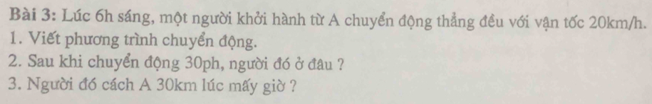 Lúc 6h sáng, một người khởi hành từ A chuyển động thẳng đều với vận tốc 20km/h. 
1. Viết phương trình chuyển động. 
2. Sau khi chuyển động 30ph, người đó ở đâu ? 
3. Người đó cách A 30km lúc mấy giờ ?