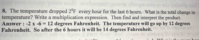 The temperature dropped 2^0F every hour for the last 6 hours. What is the total change in 
temperature? Write a multiplication expression. Then find and interpret the product. 
Answer : -2x-6=12 degrees Fahrenheit. The temperature will go up by 12 degrees
Fahrenheit. So after the 6 hours it will be 14 degrees Fahrenheit.