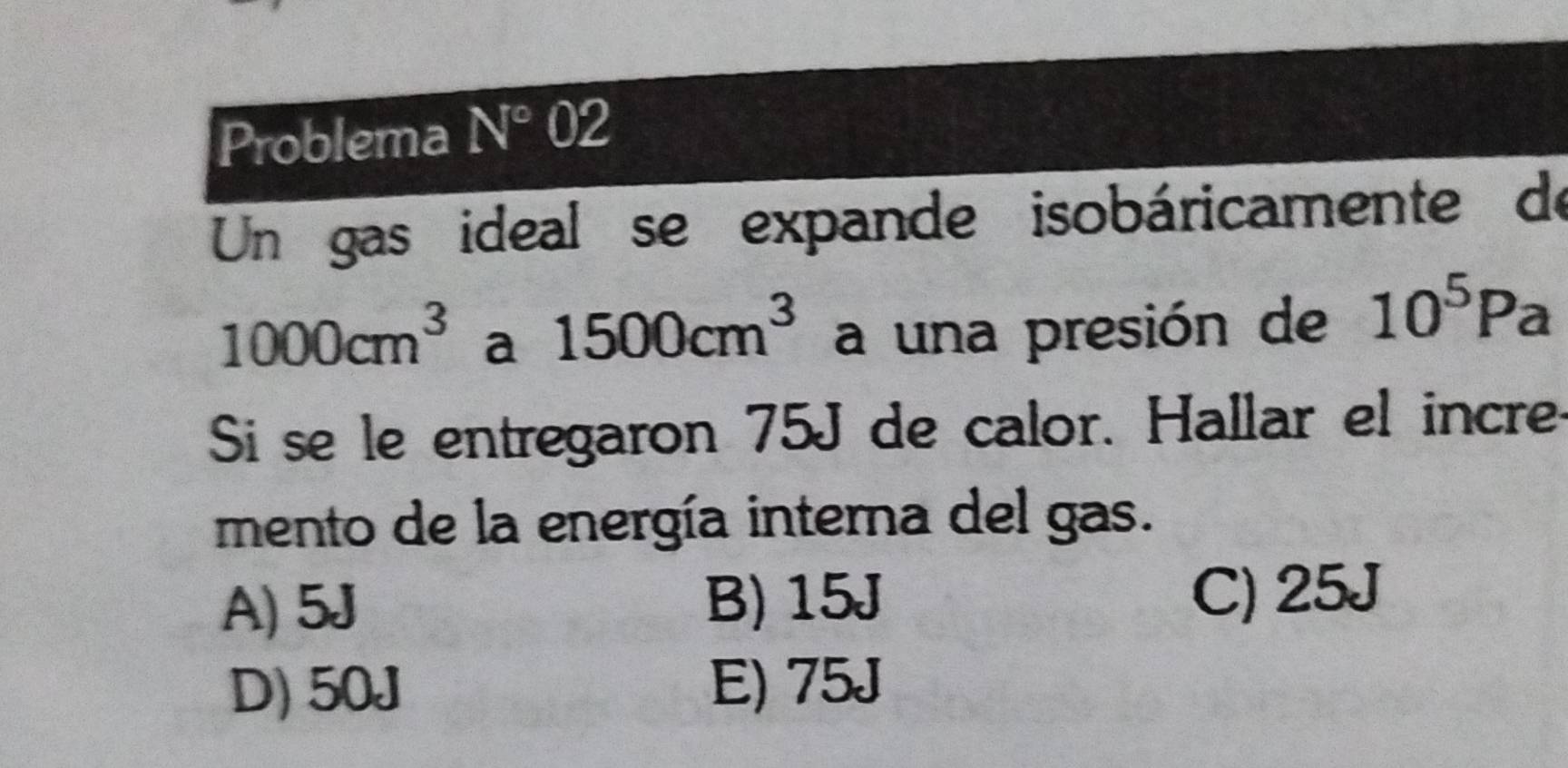 Problema N°02 
Un gas ideal se expande isobáricamente de
1000cm^3 a 1500cm^3 a una presión de 10^5Pa
Si se le entregaron 75J de calor. Hallar el incre
mento de la energía interna del gas.
A) 5J B) 15J C) 25J
D) 50J E) 75J