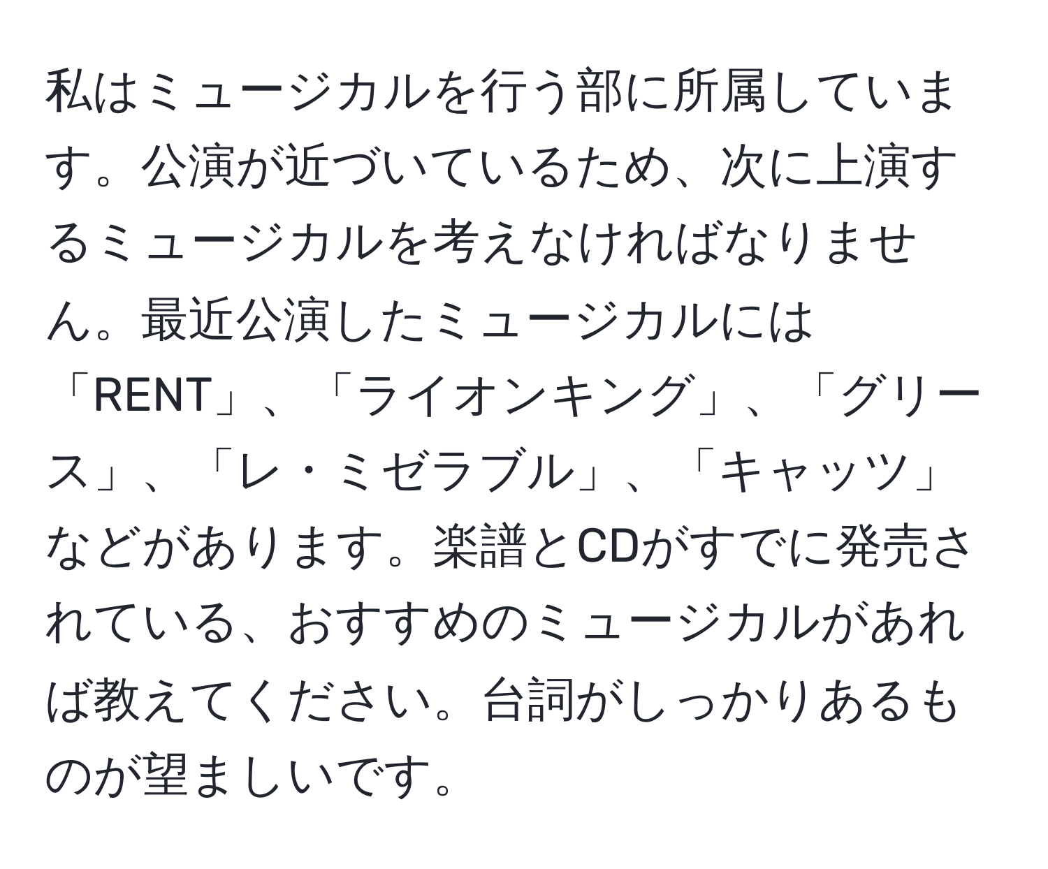 私はミュージカルを行う部に所属しています。公演が近づいているため、次に上演するミュージカルを考えなければなりません。最近公演したミュージカルには「RENT」、「ライオンキング」、「グリース」、「レ・ミゼラブル」、「キャッツ」などがあります。楽譜とCDがすでに発売されている、おすすめのミュージカルがあれば教えてください。台詞がしっかりあるものが望ましいです。