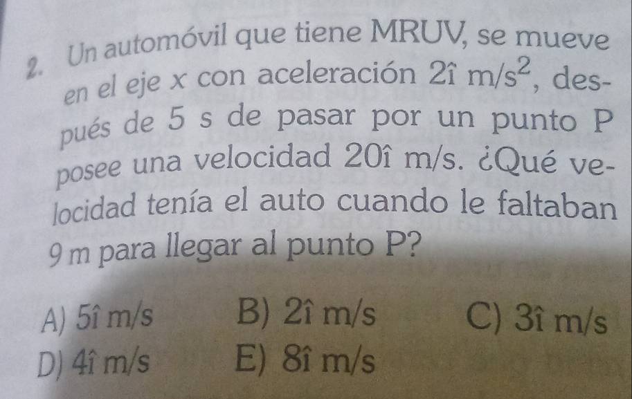 Un automóvil que tiene MRUV, se mueve
en el eje x con aceleración 2im/s^2 , des-
pués de 5 s de pasar por un punto P
posee una velocidad 20î m/s. ¿Qué ve-
locidad tenía el auto cuando le faltaban
9 m para llegar al punto P?
A) 5î m/s B) 2î m/s C) 3î m/s
D) 4î m/s E) 8î m/s