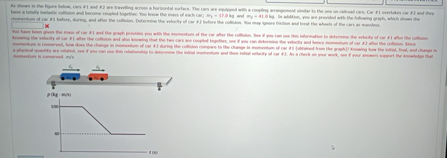 As shown in the figure below, cars #1 and #2 are travelling across a horizontal surface. The cars are equipped with a coupling arrangement similar to the one on railroad cars. Car #1 overtakes car #2 and they
have a totally inelastic collision and become coupled together. You know the mass of each car; m_1=17.0kg and m_2=41.0kg. In addition, you are provided with the following graph, which shows the
momentum of car #1 before, during, and after the collision. Determine the velocity of car #2 before the collision. You may ignore friction and treat the wheels of the cars as massless.
You have been given the mass of car #1 and the graph provides you with the momentum of the car after the collision. See if you can use this information to determine the velocity of car #1 after the collision.
Knowing the velocity of car #1 after the collision and also knowing that the two cars are coupled together, see if you can determine the velocity and hence momentum of car #2 after the collision. Since
momentum is conserved, how does the change in momentum of car #2 during the collision compare to the change in momentum of car #1 (obtained from the graph)? Knowing how the initial, final, and change in
a physical quantity are related, see if you can use this relationship to determine the initial momentum and then initial velocity of car #2. As a check on your work, see if your answers support the knowledge that
momentum is conserved. m/s
t (s)