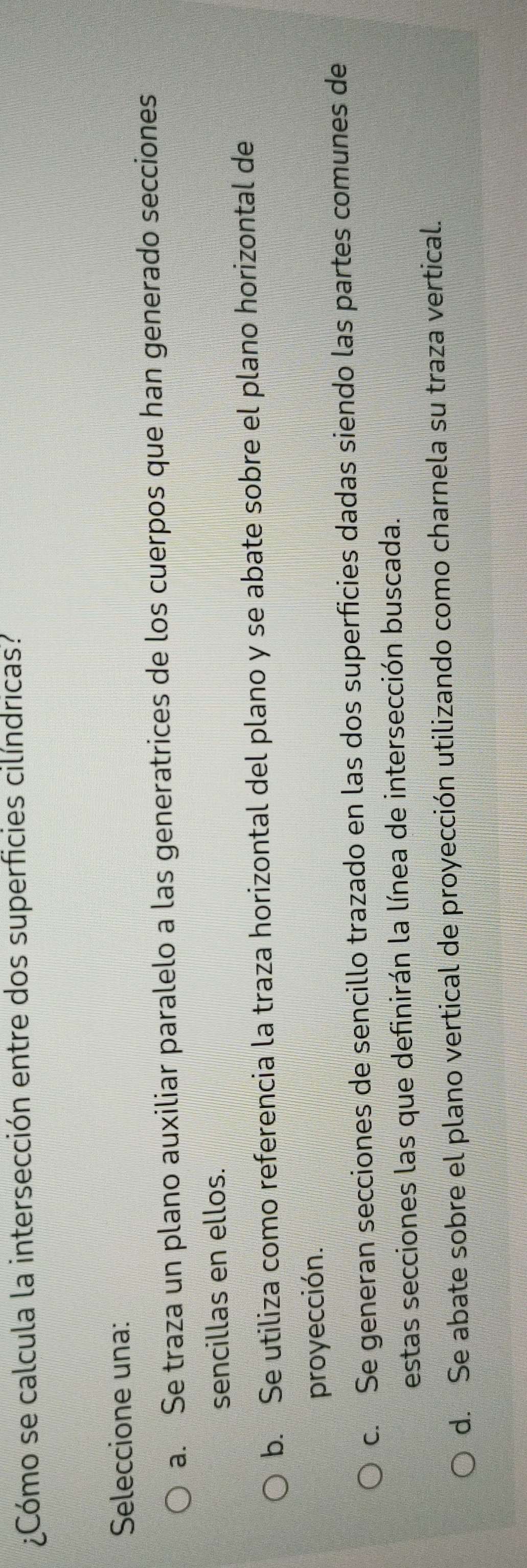 ¿Cómo se calcula la intersección entre dos superficies cilíndricas?
Seleccione una:
a. Se traza un plano auxiliar paralelo a las generatrices de los cuerpos que han generado secciones
sencillas en ellos.
b. Se utiliza como referencia la traza horizontal del plano y se abate sobre el plano horizontal de
proyección.
c. Se generan secciones de sencillo trazado en las dos superficies dadas siendo las partes comunes de
estas secciones las que definirán la línea de intersección buscada.
d. Se abate sobre el plano vertical de proyección utilizando como charnela su traza vertical.