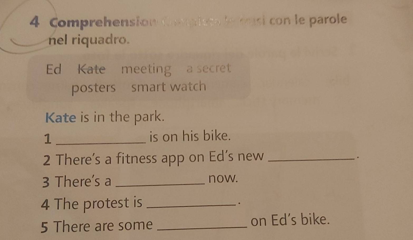 Comprehension Complesa le masi con le parole 
nel riquadro. 
Ed Kate meeting a secret 
posters smart watch 
Kate is in the park. 
1 _is on his bike. 
2 There’s a fitness app on Ed’s new_ 
. 
3 There's a _now. 
4 The protest is_ 
5 There are some _on Ed's bike.