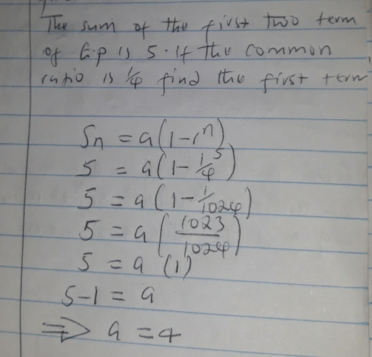 The sum of the first two term 
of G. p is 5. If the common 
(nto 1s 4 find the first term
S_n=a(1-i^n)
5=a(1-frac 14^(5)
5=a(1-frac 1)1024)
5=a( 1023/1.026 )
5=a(1)
5-1=9
a=4