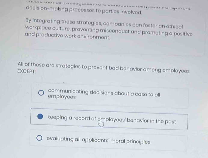 decision-making processes to parties involved.
By integrating these strategies, companies can foster an ethical
workplace culture, preventing misconduct and promoting a positive
and productive work environment.
All of these are strategies to prevent bad behavior among employees
EXCEPT:
communicating decisions about a case to all
employees
keeping a record of employees' behavior in the past
evaluating all applicants' moral principles