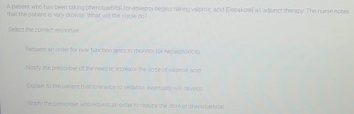 A patient who has been taking phenobarbital for epilepsy begins taking valproic acid [Depakote] as adjunct therapy. The nurse notes
that the patient is very drowsy. What will the nurse do?
Select the correct response
Request an order for liver function tests to monitor for hepatotoxicity.
Notify the prescriber of the need to increase the dose of valproic acid.
Explain to the patient that tolerance to sedation eventually will develop.
Notify the prescriber, and request an order to reduce the dose of phenobarbital.