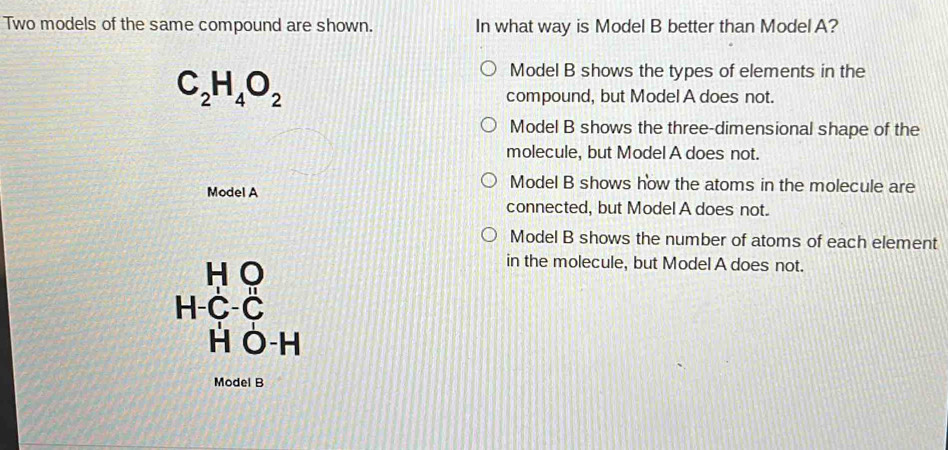 Two models of the same compound are shown. In what way is Model B better than Model A?
C_2H_4O_2
Model B shows the types of elements in the
compound, but Model A does not.
Model B shows the three-dimensional shape of the
molecule, but Model A does not.
Model A
Model B shows how the atoms in the molecule are
connected, but Model A does not.
Model B shows the number of atoms of each element
H O
in the molecule, but Model A does not.
H-C-Č
H Ô-H
Model B