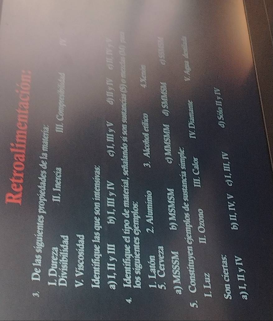 Retroalimentación:
3. De las siguientes propiedades de la matería:
I. Dureza II. Inercia III. Compresiolidad
Divisibilidad
V. Viscosidad
Identifique las que son intensivas:
a) l, II y III b) I, III y IV c) I,Ⅲ y V d) I y IV e) II, IVy V
4. Identifique el tipo de material, señalando sí son sustancias (S) o mezcias (M) para
los siguientes ejemplos:
1. Latón 2. Aluminio 3. Alcohol etífico 4.Xenón
5. Cerveza
a) MSSSM b) MSMSM c) MMSMM d) SMMSM e)SSMSM
5. Constituyen ejemplos de sustancia simple:
1. Luz II. Ozono III. Calor IV. Diamante V. Agua destilada
Son ciertas:
a) I, II y IV b) II, IV, V c) I, III, IV d) Sólo II y IV