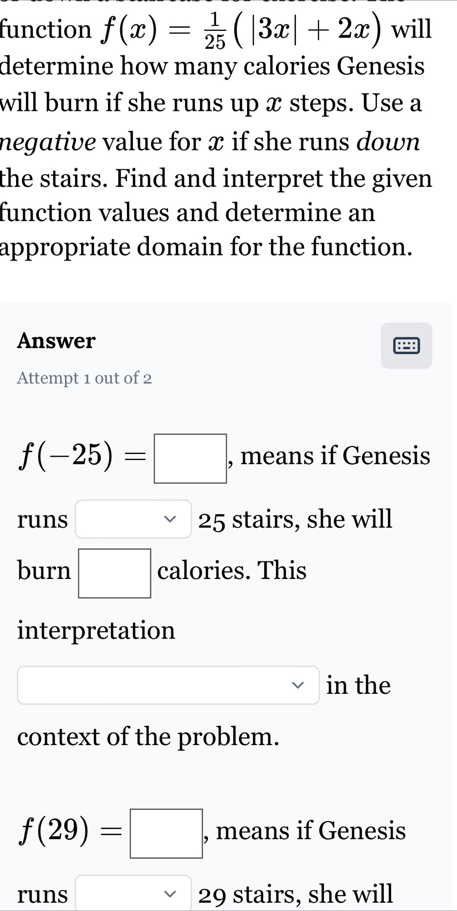 function f(x)= 1/25 (|3x|+2x) will 
determine how many calories Genesis 
will burn if she runs up x steps. Use a 
negative value for x if she runs down 
the stairs. Find and interpret the given 
function values and determine an 
appropriate domain for the function. 
Answer 
Attempt 1 out of 2
f(-25)=□ , means if Genesis 
runs □ 25 stairs, she will 
burn □ calories. This 
interpretation 
□ in the 
context of the problem.
f(29)=□ , means if Genesis 
runs □ vee  29 stairs, she will