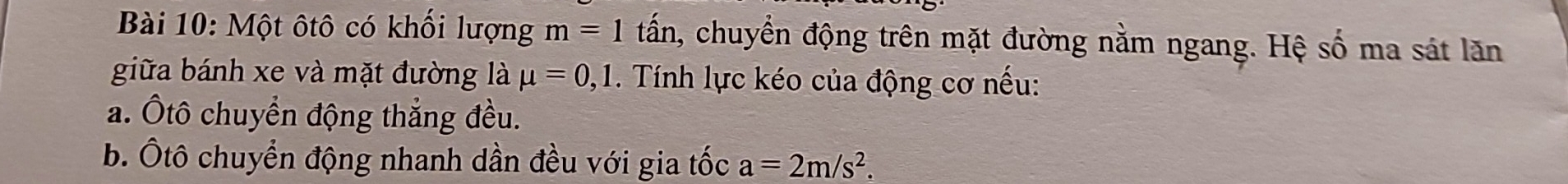 Một ôtô có khối lượng m=1 tấn, chuyển động trên mặt đường nằm ngang. Hệ số ma sát lăn 
giữa bánh xe và mặt đường là mu =0, 1. Tính lực kéo của động cơ nếu: 
a. Ôtô chuyển động thắng đều. 
b. Ôtô chuyển động nhanh dần đều với gia tốc a=2m/s^2.