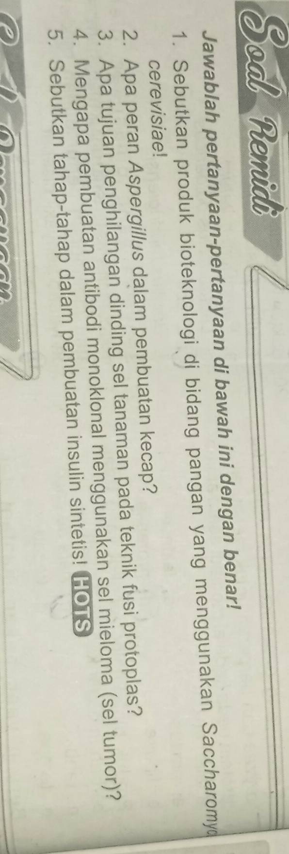 Soal Remidi 
Jawablah pertanyaan-pertanyaan di bawah ini dengan benar! 
1. Sebutkan produk bioteknologi di bidang pangan yang menggunakan Saccharomy 
cerevisiae! 
2. Apa peran Aspergillus dalam pembuatan kecap? 
3. Apa tujuan penghilangan dinding sel tanaman pada teknik fusi protoplas? 
4. Mengapa pembuatan antibodi monoklonal menggunakan sel mieloma (sel tumor)? 
5. Sebutkan tahap-tahap dalam pembuatan insulin sintetis! HOTS