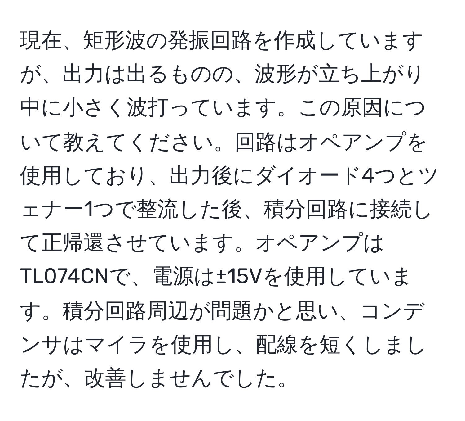 現在、矩形波の発振回路を作成していますが、出力は出るものの、波形が立ち上がり中に小さく波打っています。この原因について教えてください。回路はオペアンプを使用しており、出力後にダイオード4つとツェナー1つで整流した後、積分回路に接続して正帰還させています。オペアンプはTL074CNで、電源は±15Vを使用しています。積分回路周辺が問題かと思い、コンデンサはマイラを使用し、配線を短くしましたが、改善しませんでした。